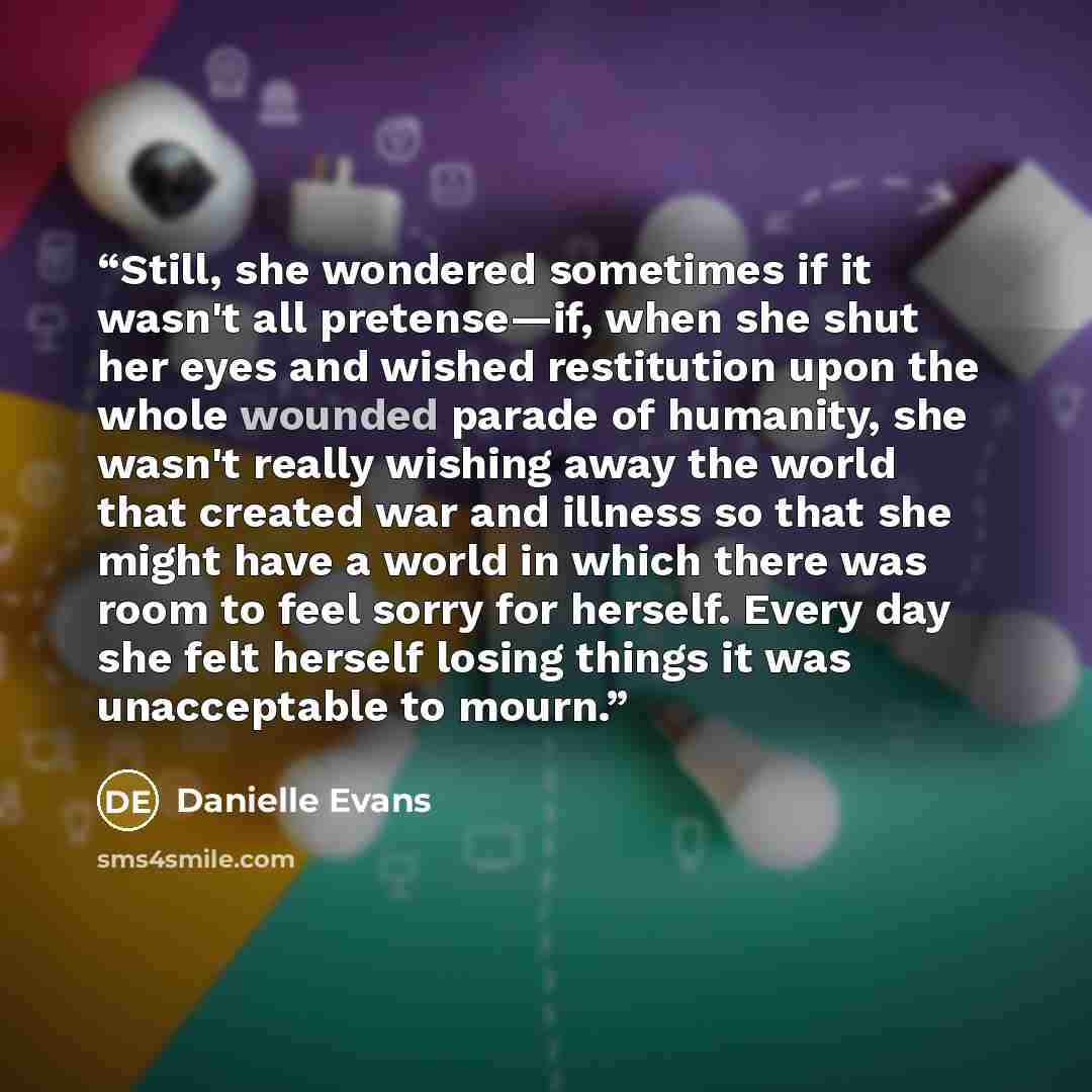 “Still, she wondered sometimes if it wasn't all pretense—if, when she shut her eyes and wished restitution upon the whole wounded parade of humanity, she wasn't really wishing away the world that created war and illness so that she might have a world in which there was room to feel sorry for…” quote by Danielle Evans