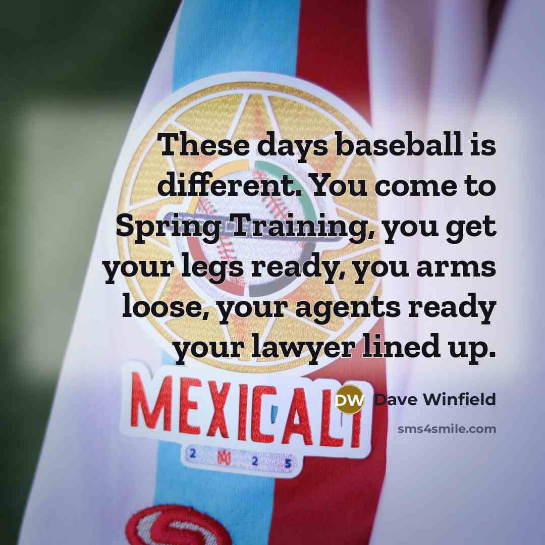 “These days baseball is different. You come to Spring Training, you get your legs ready, you arms loose, your agents ready your lawyer lined up.” quote by Dave Winfield