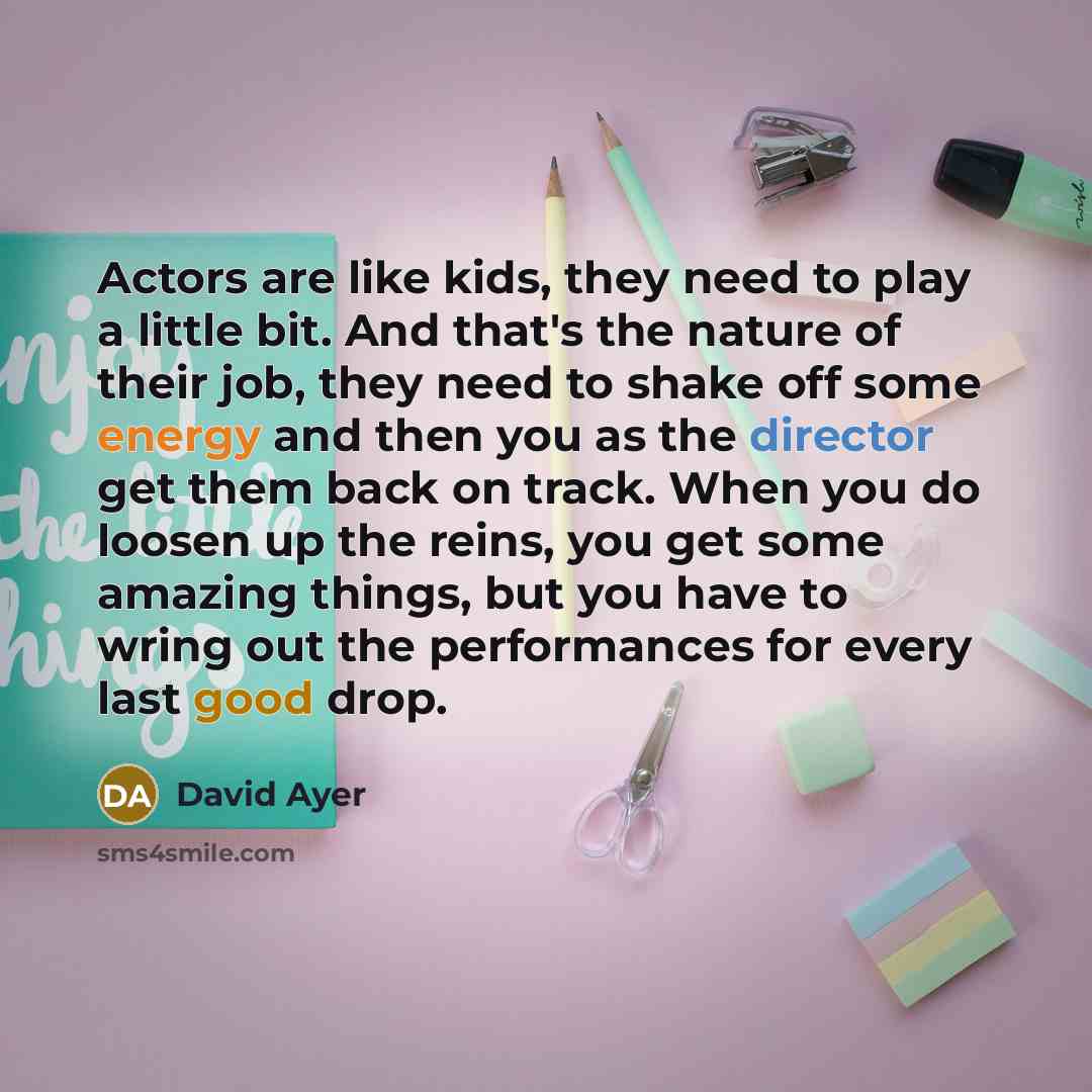 “Actors are like kids, they need to play a little bit. And that's the nature of their job, they need to shake off some energy and then you as the director get them back on track. When you do loosen up the reins, you get some amazing things, but you have to wring out the performances for every last…” quote by David Ayer