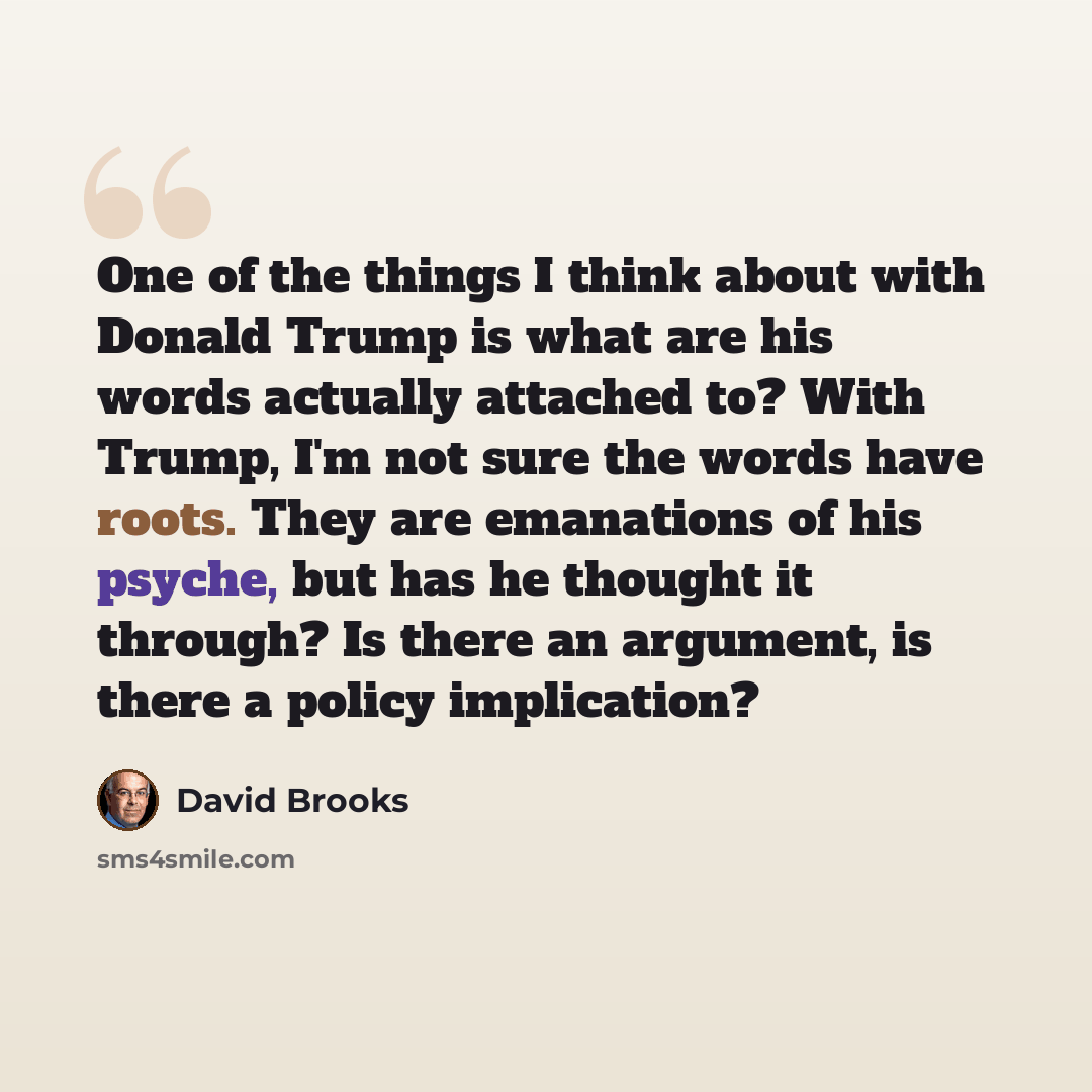 “One of the things I think about with Donald Trump is what are his words actually attached to? With Trump, I'm not sure the words have roots. They are emanations of his psyche, but has he thought it through? Is there an argument, is there a policy implication?” quote by David Brooks