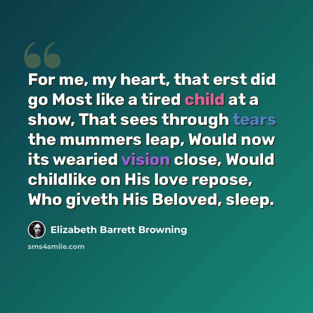 “For me, my heart, that erst did go Most like a tired child at a show, That sees through tears the mummers leap, Would now its wearied vision close, Would childlike on His love repose, Who giveth His Beloved, sleep.” quote by Elizabeth Barrett Browning