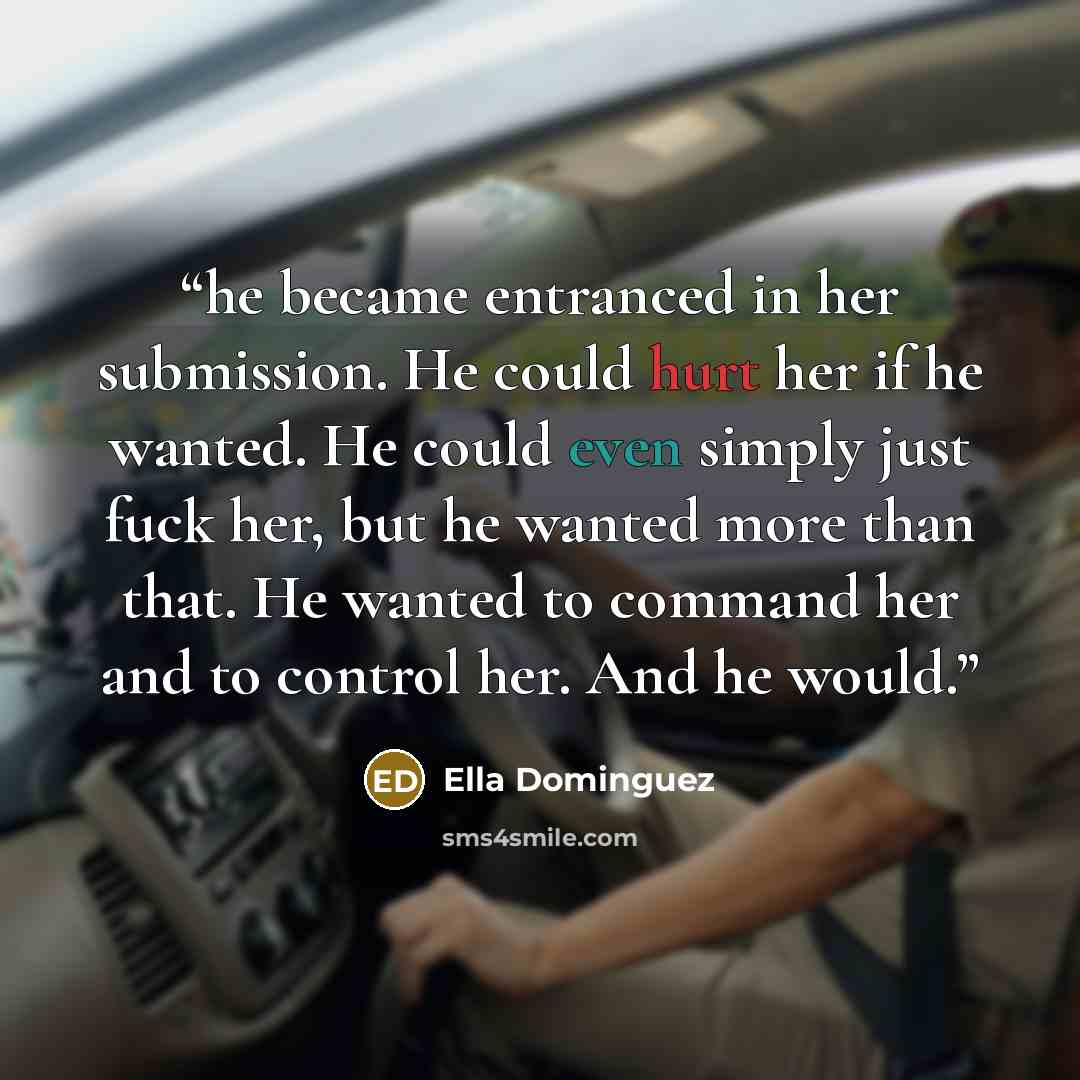 “he became entranced in her submission. He could hurt her if he wanted. He could even simply just fuck her, but he wanted more than that. He wanted to command her and to control her. And he would.” quote by Ella Dominguez