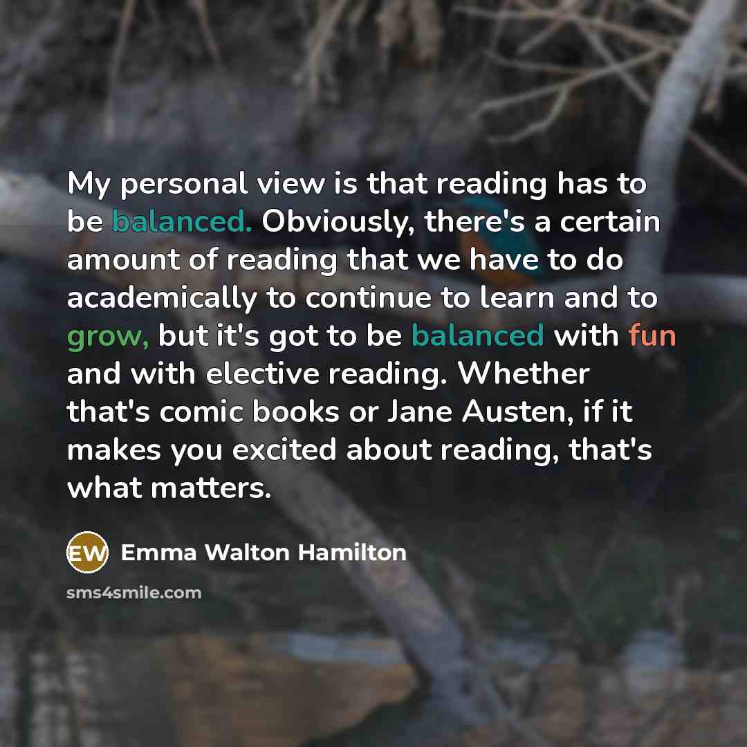 “My personal view is that reading has to be balanced. Obviously, there's a certain amount of reading that we have to do academically to continue to learn and to grow, but it's got to be balanced with fun and with elective reading. Whether that's comic books or Jane Austen, if it makes you excited…” quote by Emma Walton Hamilton