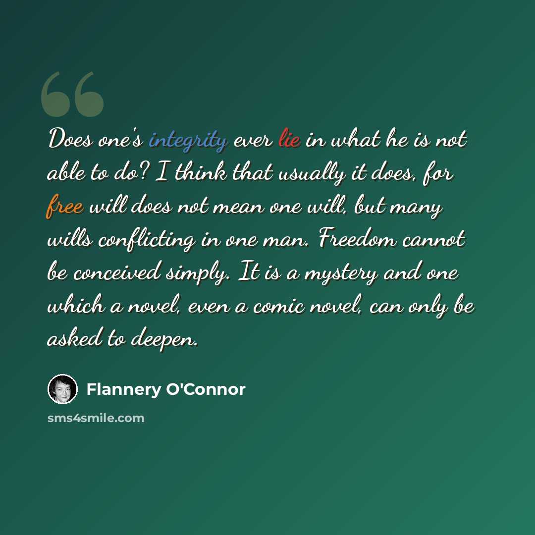 “Does one's integrity ever lie in what he is not able to do? I think that usually it does, for free will does not mean one will, but many wills conflicting in one man. Freedom cannot be conceived simply. It is a mystery and one which a novel, even a comic novel, can only be asked to deepen.” quote by Flannery O'Connor