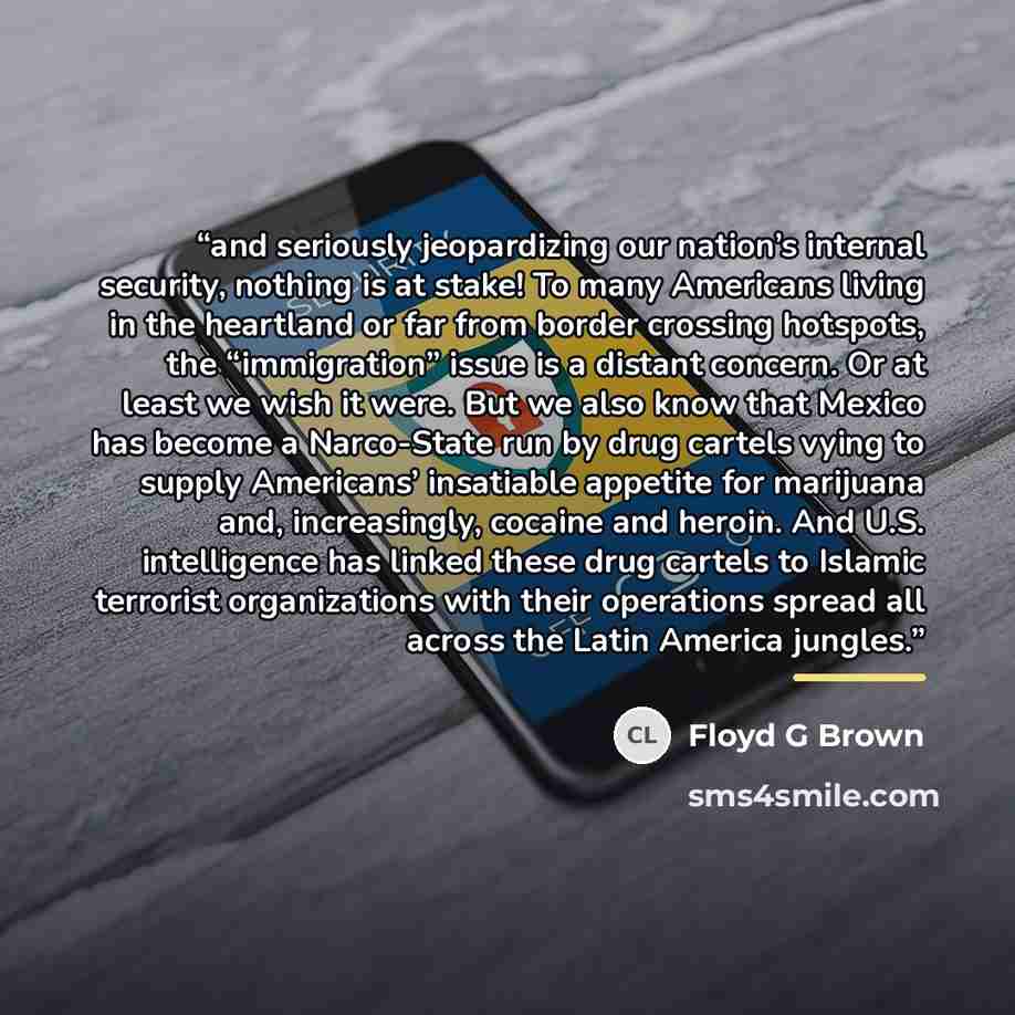 “and seriously jeopardizing our nation’s internal security, nothing is at stake! To many Americans living in the heartland or far from border crossing hotspots, the “immigration” issue is a distant concern. Or at least we wish it were. But we also know that Mexico has become a Narco-State run by…” quote by Floyd G Brown
