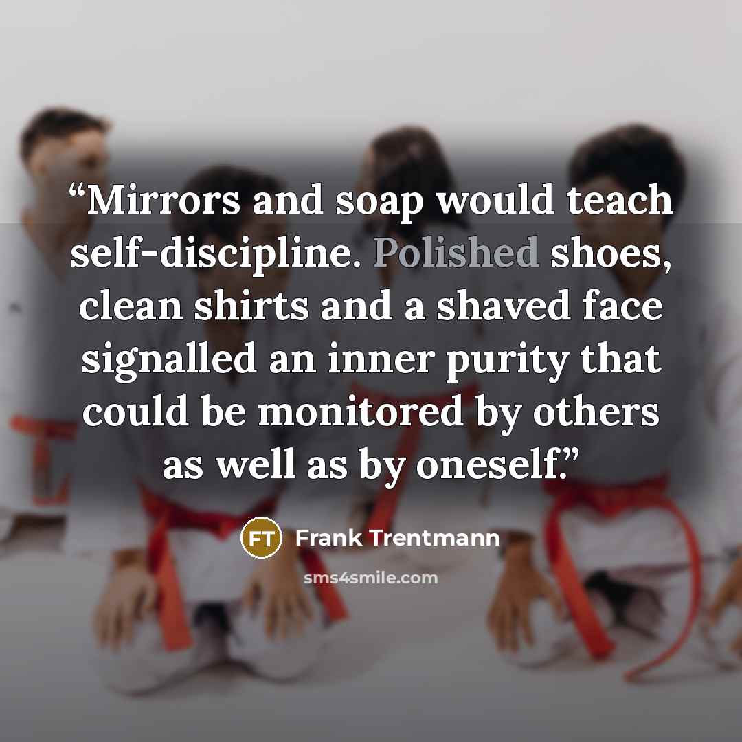 “Mirrors and soap would teach self-discipline. Polished shoes, clean shirts and a shaved face signalled an inner purity that could be monitored by others as well as by oneself.” quote by Frank Trentmann