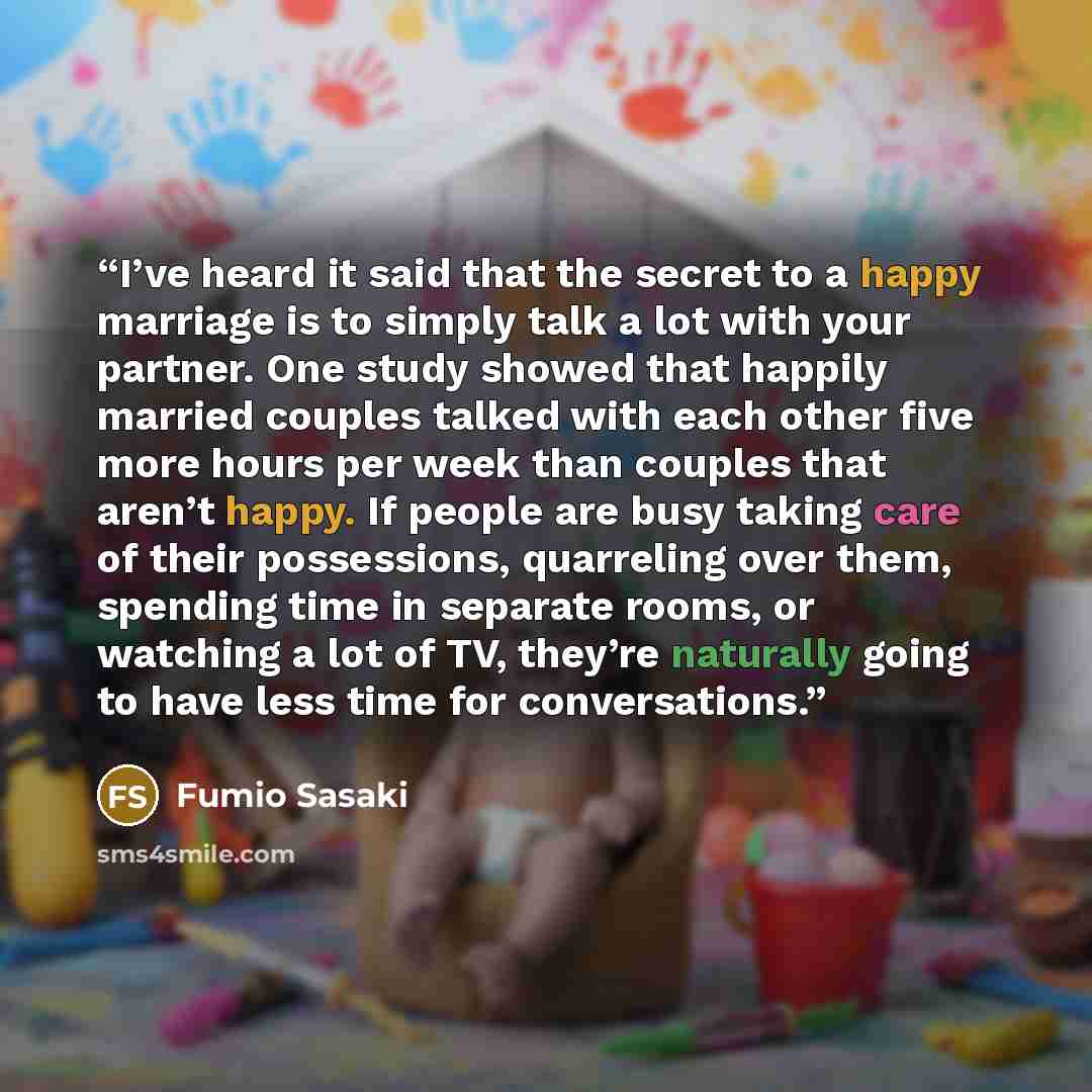 “I’ve heard it said that the secret to a happy marriage is to simply talk a lot with your partner. One study showed that happily married couples talked with each other five more hours per week than couples that aren’t happy. If people are busy taking care of their possessions, quarreling over them…” quote by Fumio Sasaki