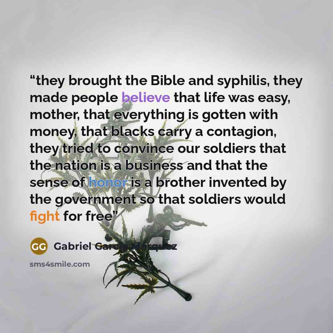 “they brought the Bible and syphilis, they made people believe that life was easy, mother, that everything is gotten with money, that blacks carry a contagion, they tried to convince our soldiers that the nation is a business and that the sense of honor is a brother invented by the government so…” quote by Gabriel García Márquez