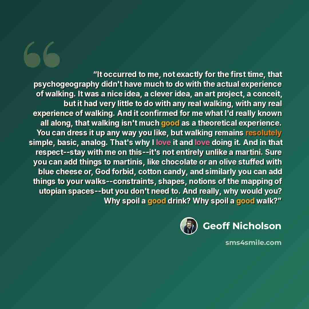 “It occurred to me, not exactly for the first time, that psychogeography didn't have much to do with the actual experience of walking. It was a nice idea, a clever idea, an art project, a conceit, but it had very little to do with any real walking, with any real experience of walking. And it…” quote by Geoff Nicholson