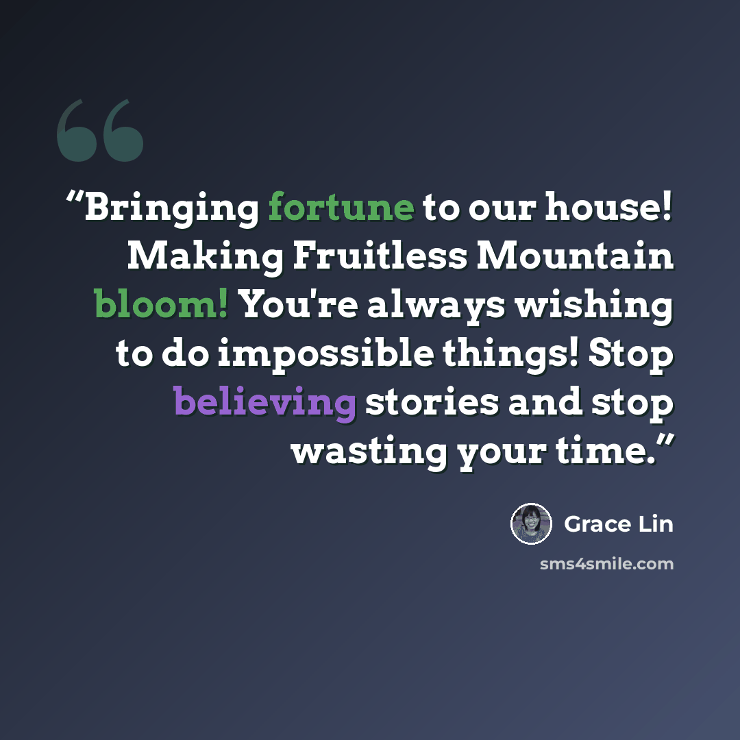 “Bringing fortune to our house! Making Fruitless Mountain bloom! You're always wishing to do impossible things! Stop believing stories and stop wasting your time.” quote by Grace Lin