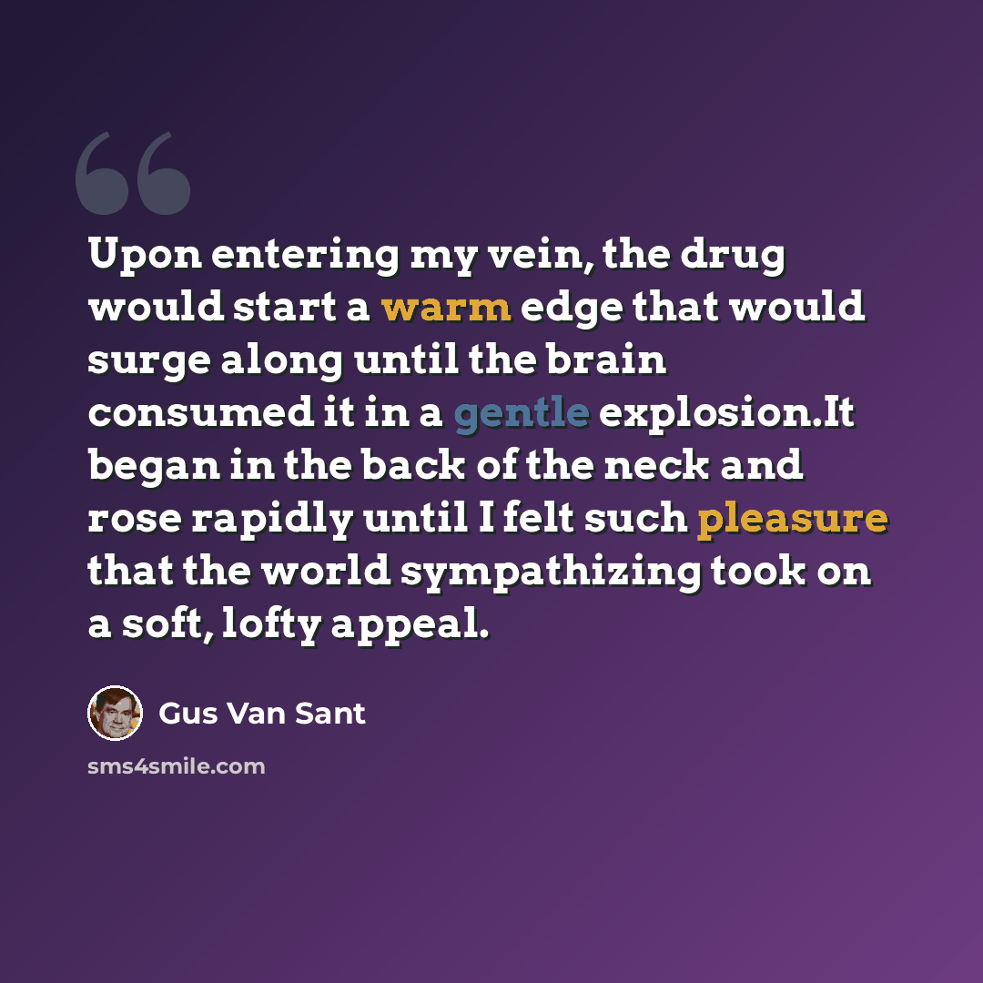 “Upon entering my vein, the drug would start a warm edge that would surge along until the brain consumed it in a gentle explosion.It began in the back of the neck and rose rapidly until I felt such pleasure that the world sympathizing took on a soft, lofty appeal.” quote by Gus Van Sant