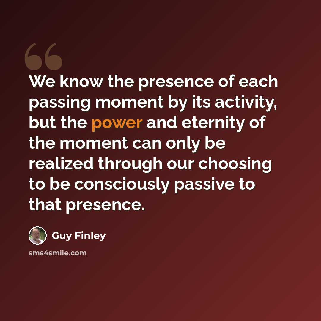 “We know the presence of each passing moment by its activity, but the power and eternity of the moment can only be realized through our choosing to be consciously passive to that presence.” quote by Guy Finley