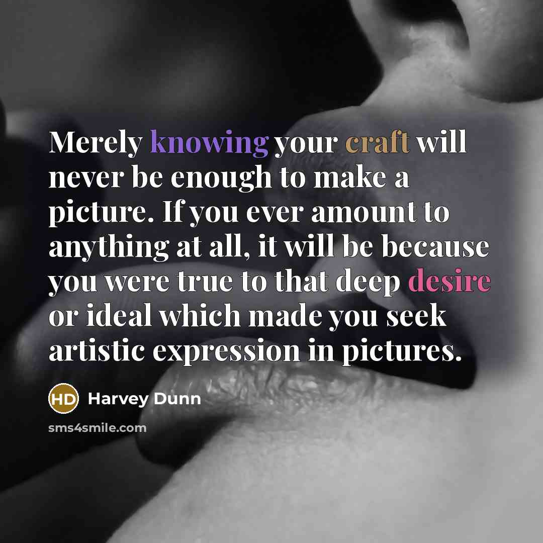 “Merely knowing your craft will never be enough to make a picture. If you ever amount to anything at all, it will be because you were true to that deep desire or ideal which made you seek artistic expression in pictures.” quote by Harvey Dunn