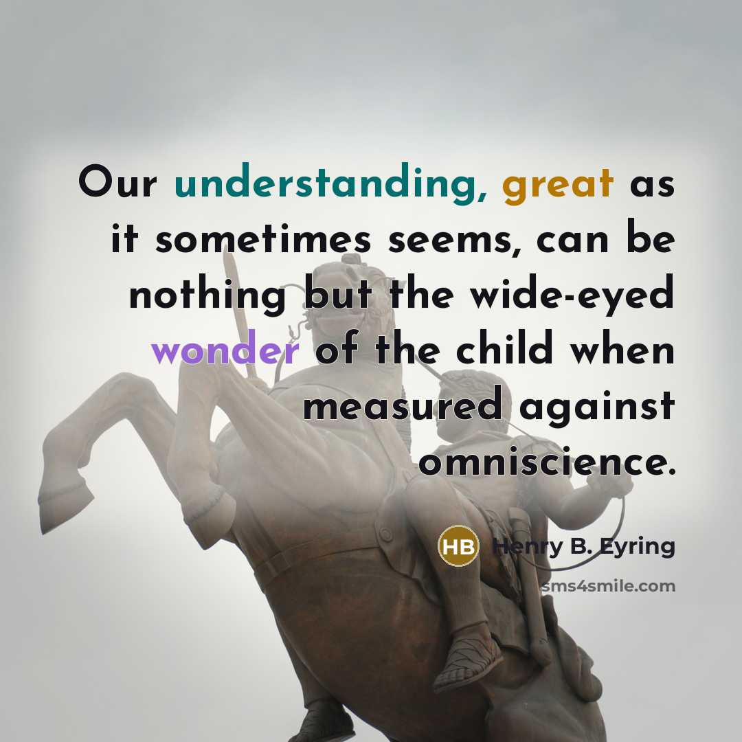 “Our understanding, great as it sometimes seems, can be nothing but the wide-eyed wonder of the child when measured against omniscience.” quote by Henry B. Eyring