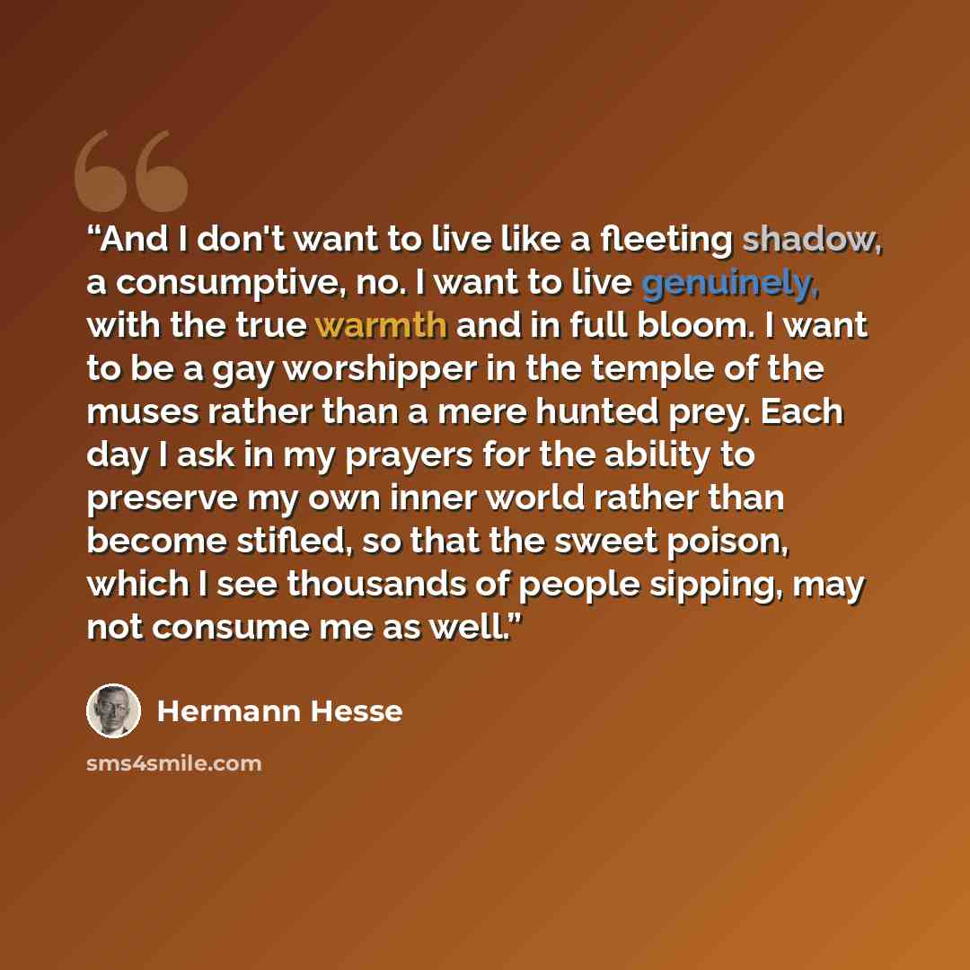 “And I don't want to live like a fleeting shadow, a consumptive, no. I want to live genuinely, with the true warmth and in full bloom. I want to be a gay worshipper in the temple of the muses rather than a mere hunted prey. Each day I ask in my prayers for the ability to preserve my own inner world…” quote by Hermann Hesse