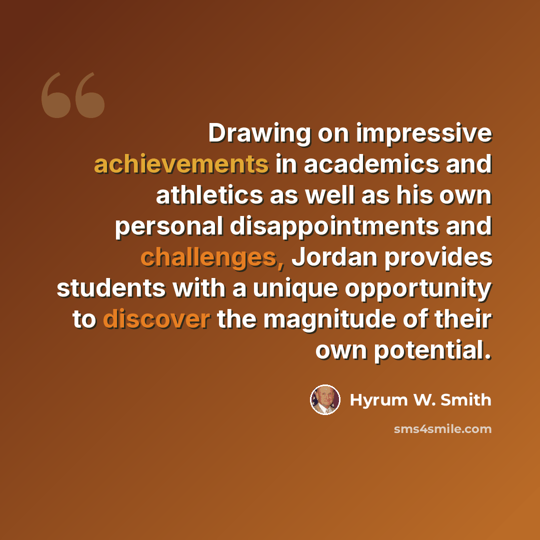 “Drawing on impressive achievements in academics and athletics as well as his own personal disappointments and challenges, Jordan provides students with a unique opportunity to discover the magnitude of their own potential.” quote by Hyrum W. Smith