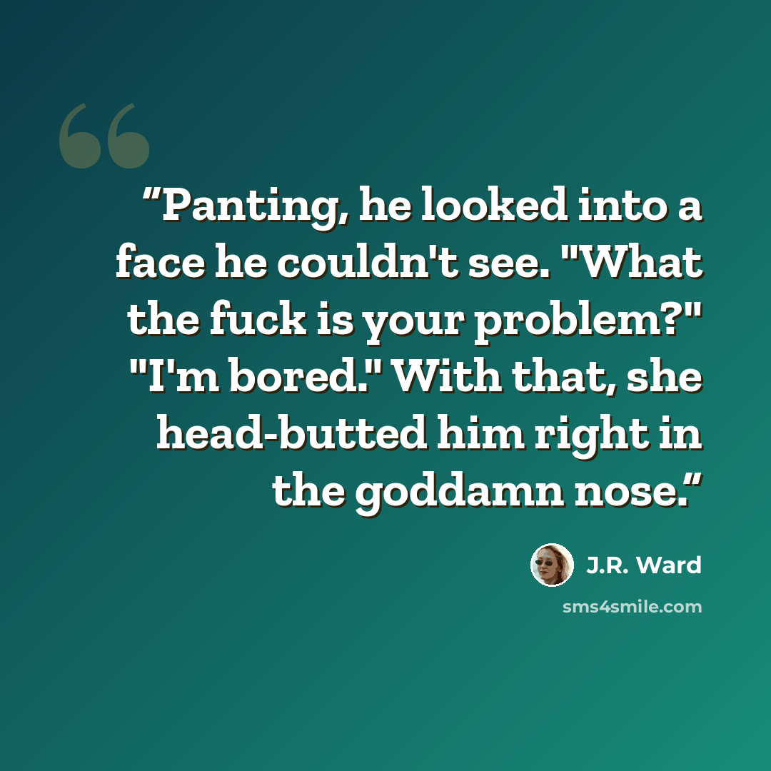 “Panting, he looked into a face he couldn't see. "What the fuck is your problem?" "I'm bored." With that, she head-butted him right in the goddamn nose.” quote by J.R. Ward