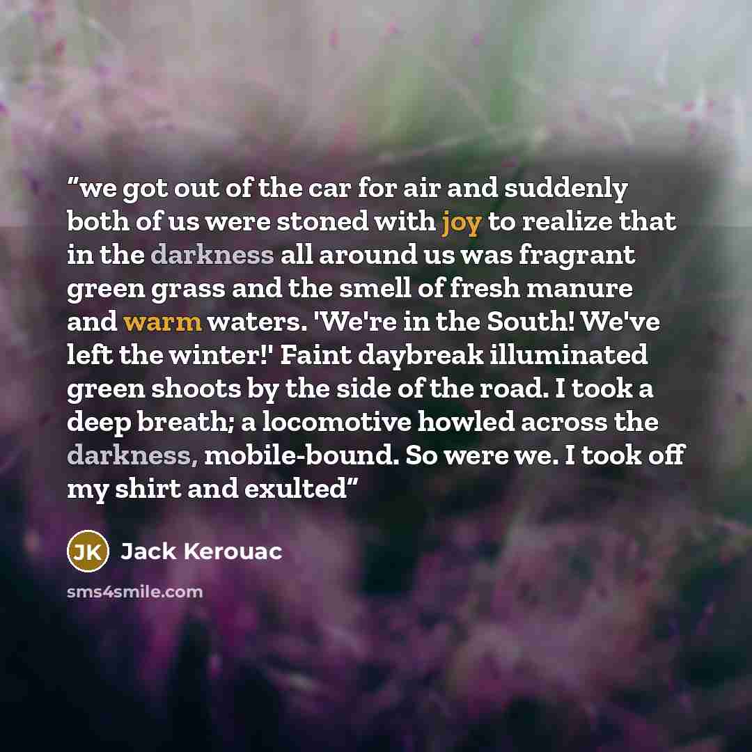 “we got out of the car for air and suddenly both of us were stoned with joy to realize that in the darkness all around us was fragrant green grass and the smell of fresh manure and warm waters. 'We're in the South! We've left the winter!' Faint daybreak illuminated green shoots by the side of the…” quote by Jack Kerouac