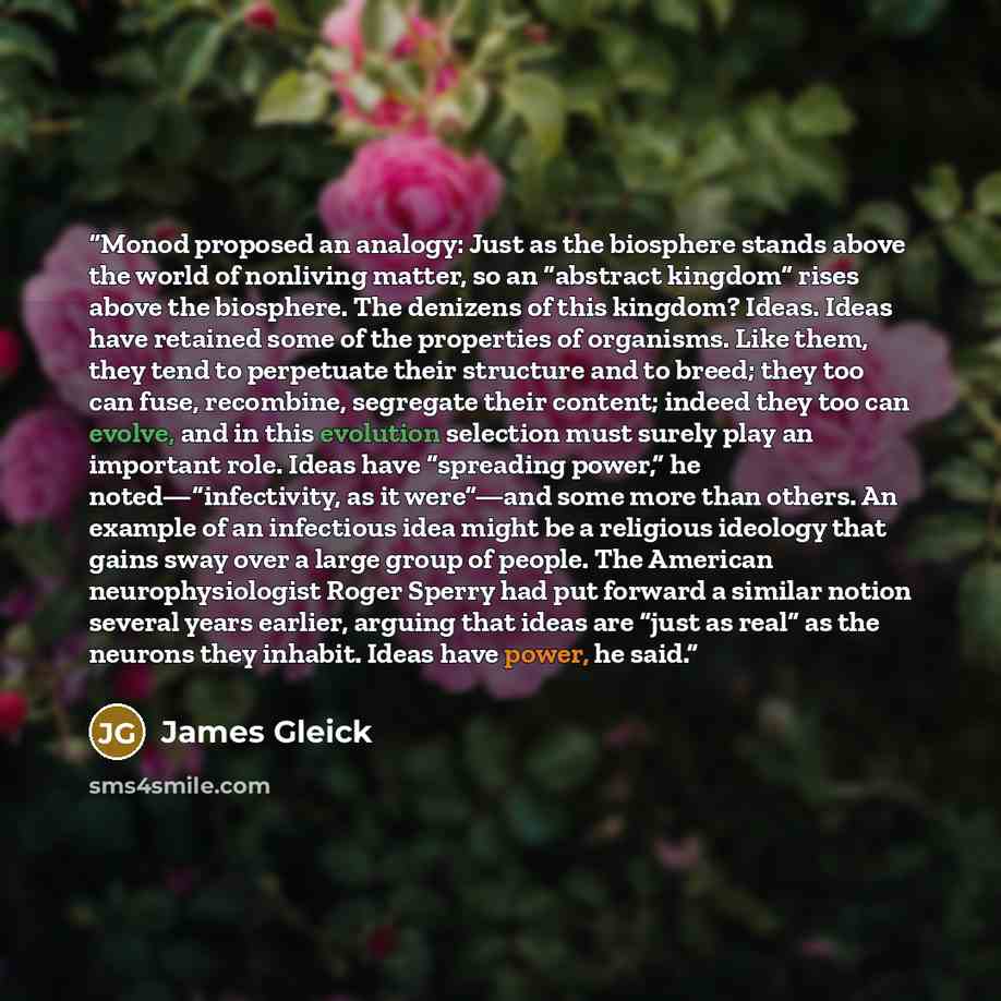“Monod proposed an analogy: Just as the biosphere stands above the world of nonliving matter, so an “abstract kingdom” rises above the biosphere. The denizens of this kingdom? Ideas. Ideas have retained some of the properties of organisms. Like them, they tend to perpetuate their structure and to…” quote by James Gleick