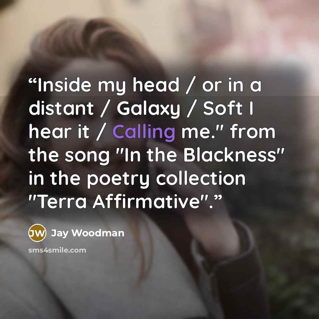 “Inside my head / or in a distant / Galaxy / Soft I hear it / Calling me." from the song "In the Blackness" in the poetry collection "Terra Affirmative".” quote by Jay Woodman