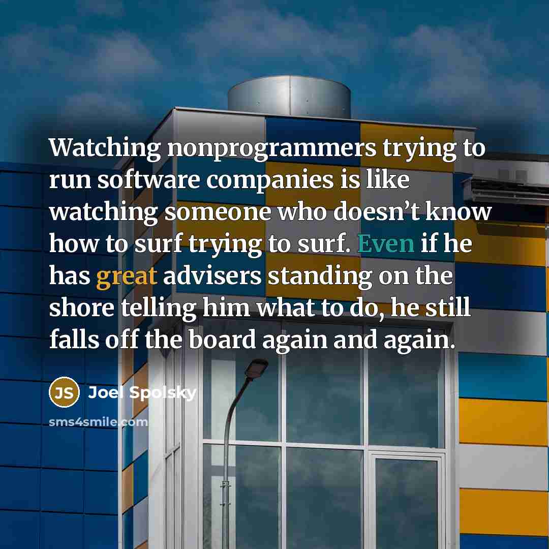 “Watching nonprogrammers trying to run software companies is like watching someone who doesn’t know how to surf trying to surf. Even if he has great advisers standing on the shore telling him what to do, he still falls off the board again and again.” quote by Joel Spolsky