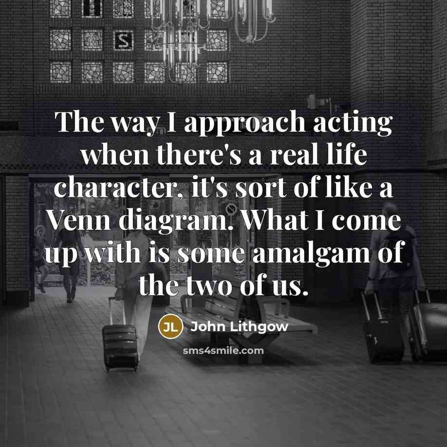 “The way I approach acting when there's a real life character, it's sort of like a Venn diagram. What I come up with is some amalgam of the two of us.” quote by John Lithgow