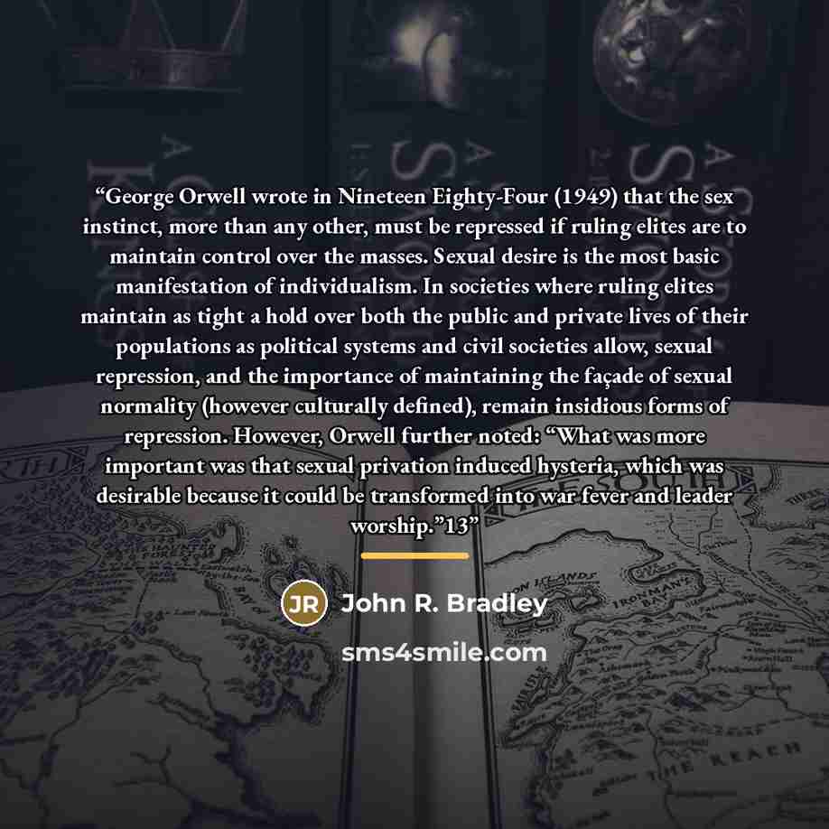 “George Orwell wrote in Nineteen Eighty-Four (1949) that the sex instinct, more than any other, must be repressed if ruling elites are to maintain control over the masses. Sexual desire is the most basic manifestation of individualism. In societies where ruling elites maintain as tight a hold over…” quote by John R. Bradley