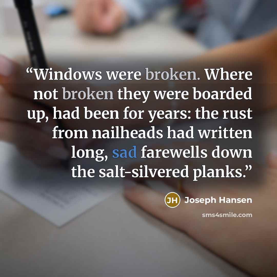 “Windows were broken. Where not broken they were boarded up, had been for years: the rust from nailheads had written long, sad farewells down the salt-silvered planks.” quote by Joseph Hansen
