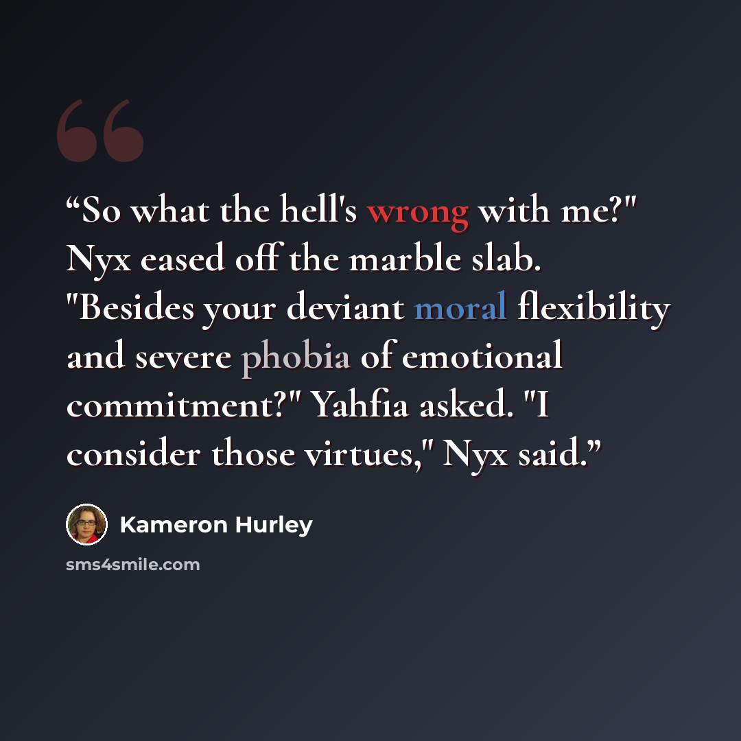 “So what the hell's wrong with me?" Nyx eased off the marble slab. "Besides your deviant moral flexibility and severe phobia of emotional commitment?" Yahfia asked. "I consider those virtues," Nyx said.” quote by Kameron Hurley