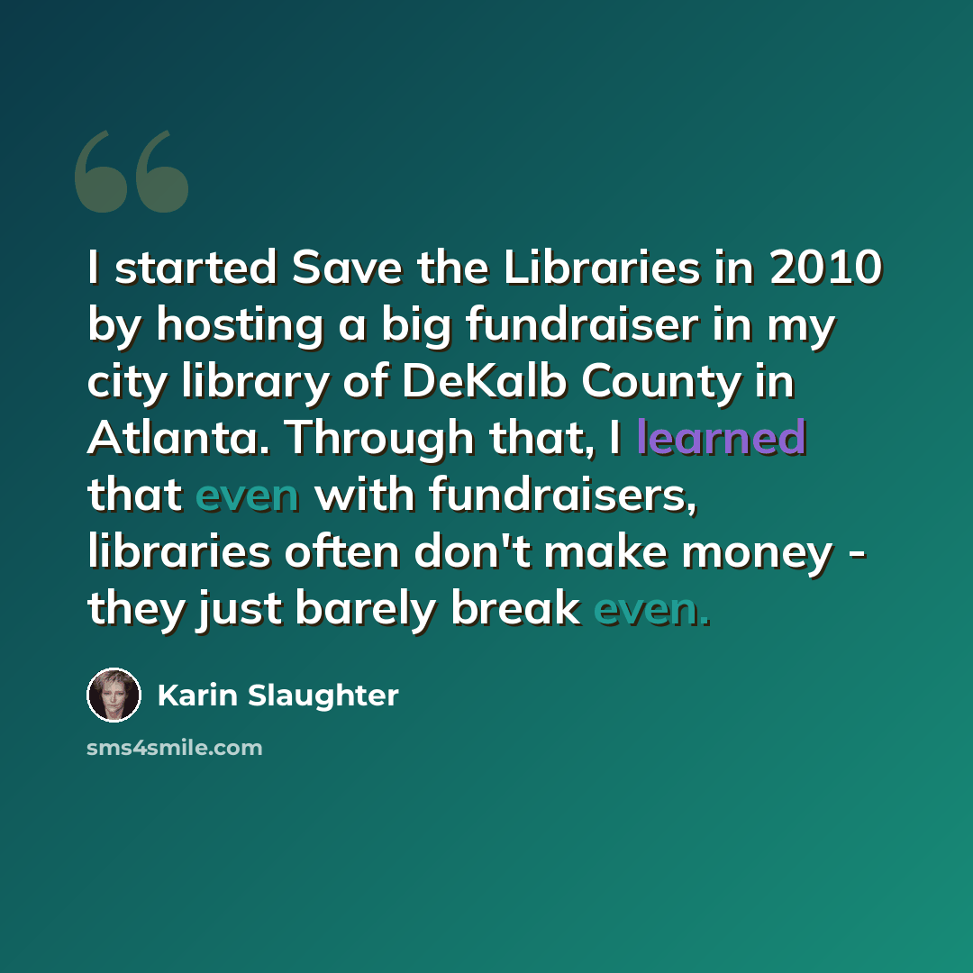 “I started Save the Libraries in 2010 by hosting a big fundraiser in my city library of DeKalb County in Atlanta. Through that, I learned that even with fundraisers, libraries often don't make money - they just barely break even.” quote by Karin Slaughter