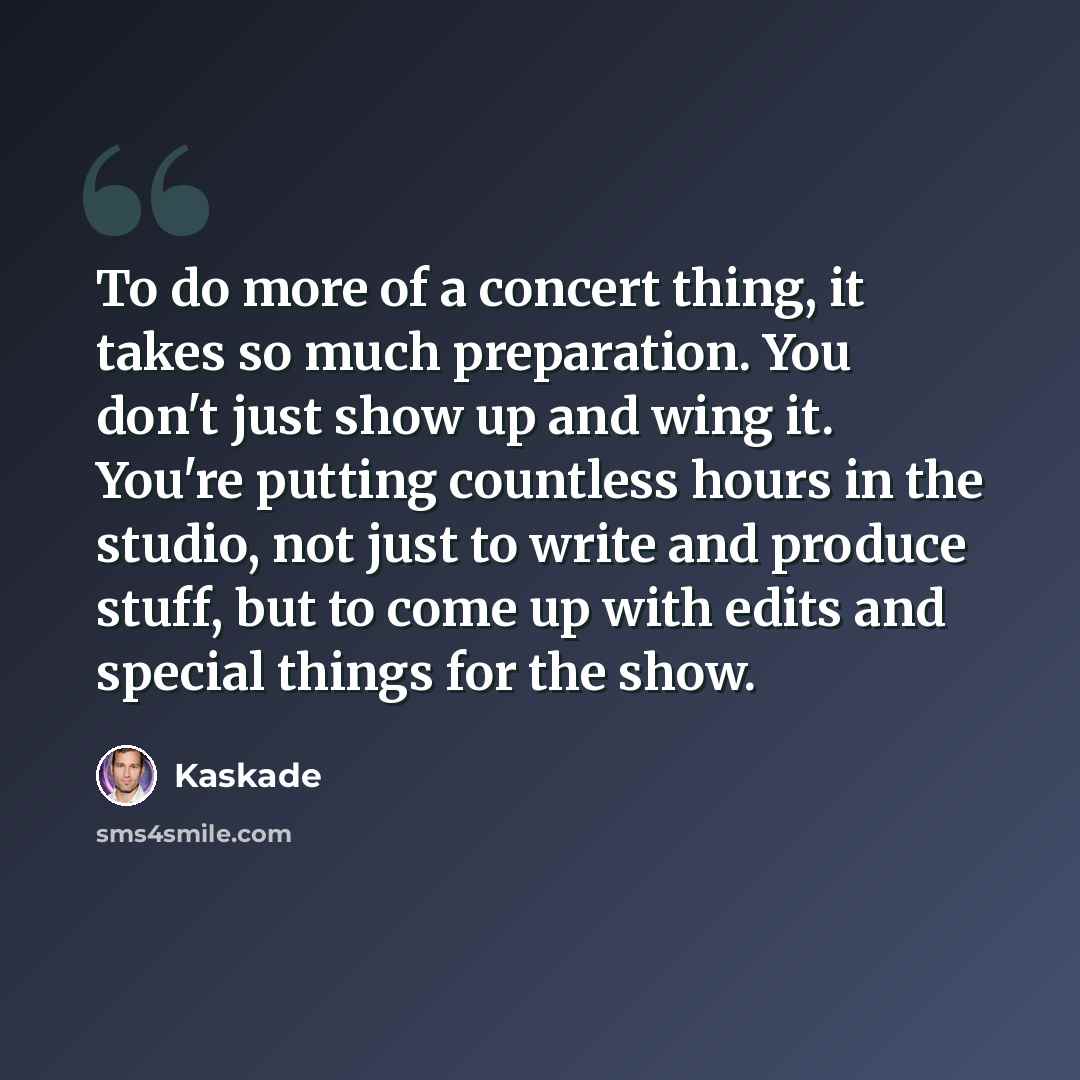 “To do more of a concert thing, it takes so much preparation. You don't just show up and wing it. You're putting countless hours in the studio, not just to write and produce stuff, but to come up with edits and special things for the show.” quote by Kaskade