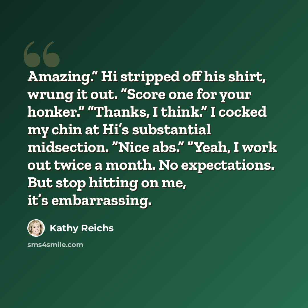 “Amazing.” Hi stripped off his shirt, wrung it out. “Score one for your honker.” “Thanks, I think.” I cocked my chin at Hi’s substantial midsection. “Nice abs.” “Yeah, I work out twice a month. No expectations. But stop hitting on me, it’s embarrassing.” quote by Kathy Reichs