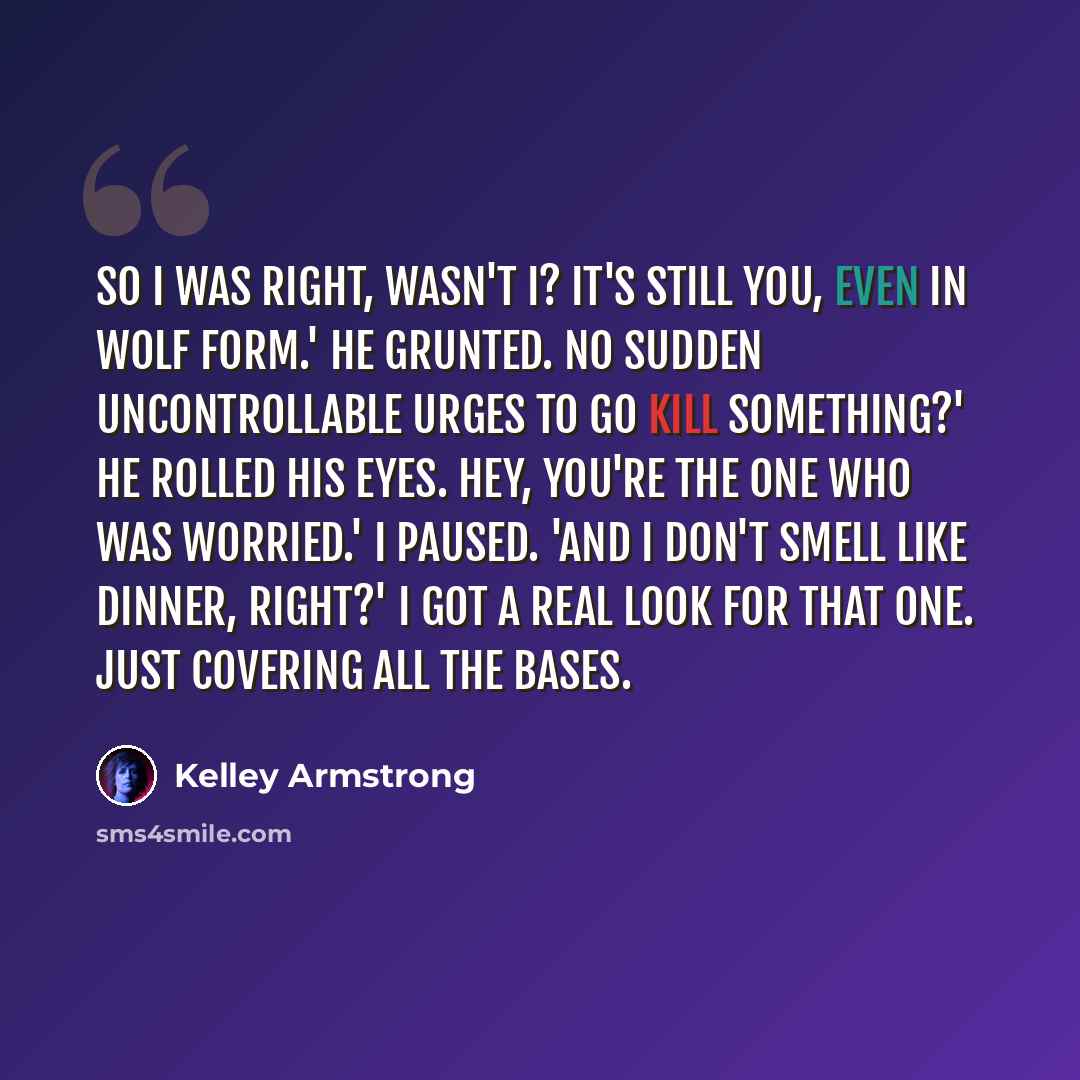 “So I was right, wasn't I? It's still you, even in wolf form.' He grunted. No sudden uncontrollable urges to go kill something?' He rolled his eyes. Hey, you're the one who was worried.' I paused. 'And I don't smell like dinner, right?' I got a real look for that one. Just covering all the bases.” quote by Kelley Armstrong