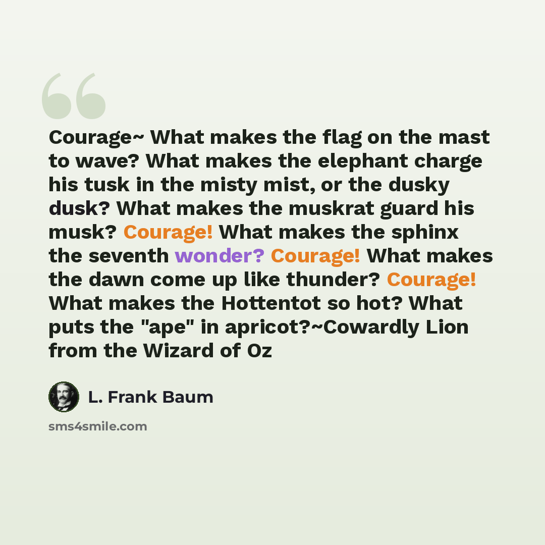 “Courage~ What makes the flag on the mast to wave? What makes the elephant charge his tusk in the misty mist, or the dusky dusk? What makes the muskrat guard his musk? Courage! What makes the sphinx the seventh wonder? Courage! What makes the dawn come up like thunder? Courage! What makes the…” quote by L. Frank Baum