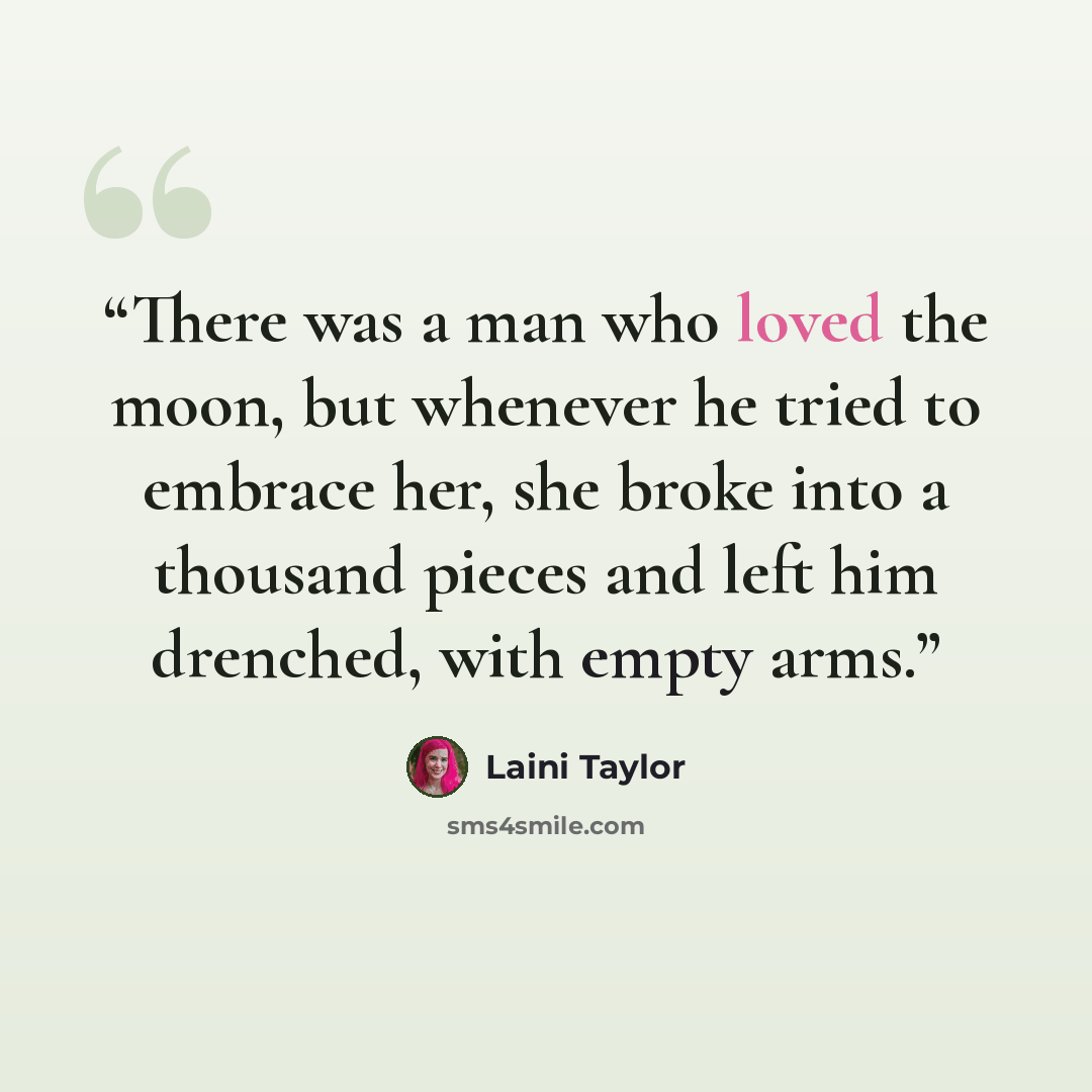 “There was a man who loved the moon, but whenever he tried to embrace her, she broke into a thousand pieces and left him drenched, with empty arms.” quote by Laini Taylor