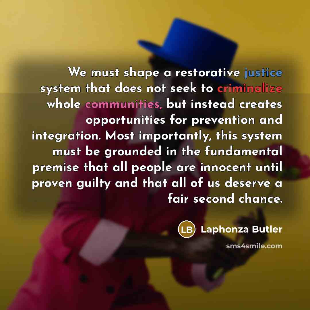 “We must shape a restorative justice system that does not seek to criminalize whole communities, but instead creates opportunities for prevention and integration. Most importantly, this system must be grounded in the fundamental premise that all people are innocent until proven guilty and that all…” quote by Laphonza Butler