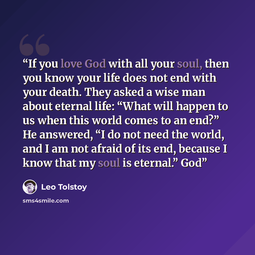 “If you love God with all your soul, then you know your life does not end with your death. They asked a wise man about eternal life: “What will happen to us when this world comes to an end?” He answered, “I do not need the world, and I am not afraid of its end, because I know that my soul is…” quote by Leo Tolstoy