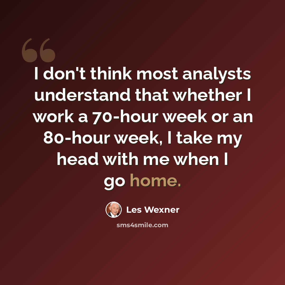 “I don't think most analysts understand that whether I work a 70-hour week or an 80-hour week, I take my head with me when I go home.” quote by Les Wexner
