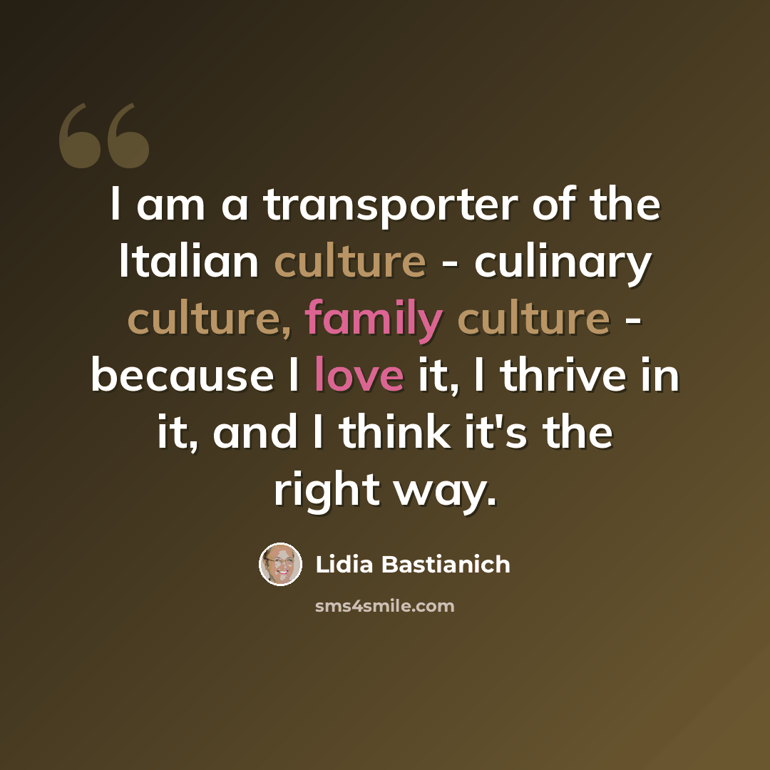 “I am a transporter of the Italian culture - culinary culture, family culture - because I love it, I thrive in it, and I think it's the right way.” quote by Lidia Bastianich