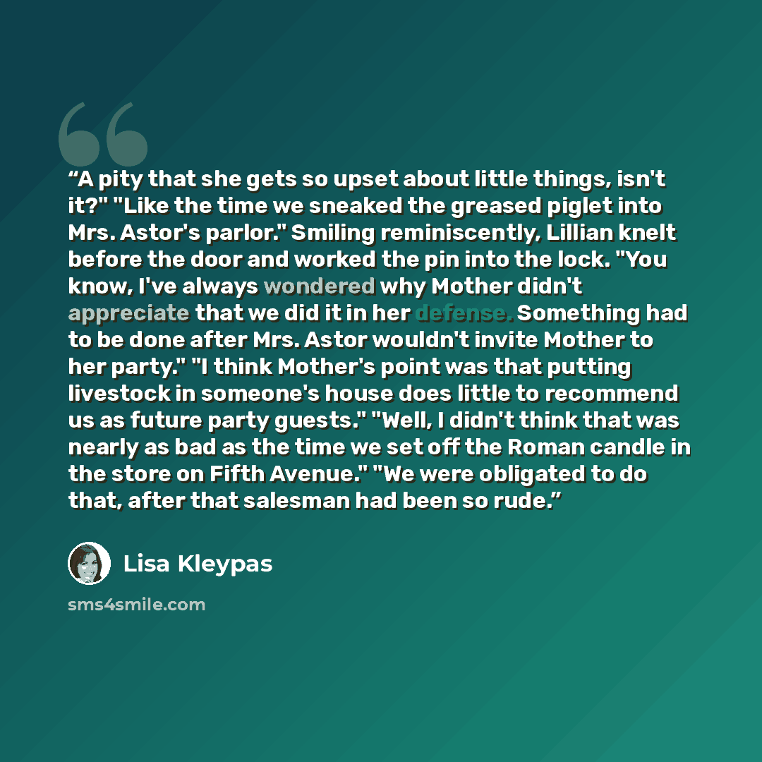 “A pity that she gets so upset about little things, isn't it?" "Like the time we sneaked the greased piglet into Mrs. Astor's parlor." Smiling reminiscently, Lillian knelt before the door and worked the pin into the lock. "You know, I've always wondered why Mother didn't appreciate that we did it…” quote by Lisa Kleypas