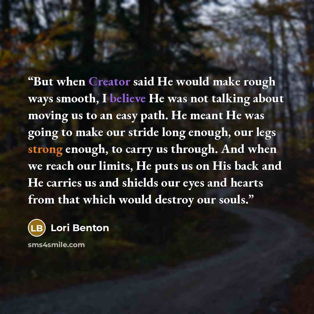 “But when Creator said He would make rough ways smooth, I believe He was not talking about moving us to an easy path. He meant He was going to make our stride long enough, our legs strong enough, to carry us through. And when we reach our limits, He puts us on His back and He carries us and shields…” quote by Lori Benton