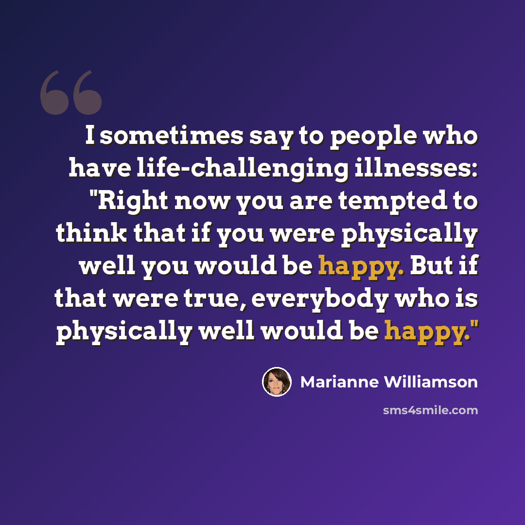 “I sometimes say to people who have life-challenging illnesses: "Right now you are tempted to think that if you were physically well you would be happy. But if that were true, everybody who is physically well would be happy."” quote by Marianne Williamson