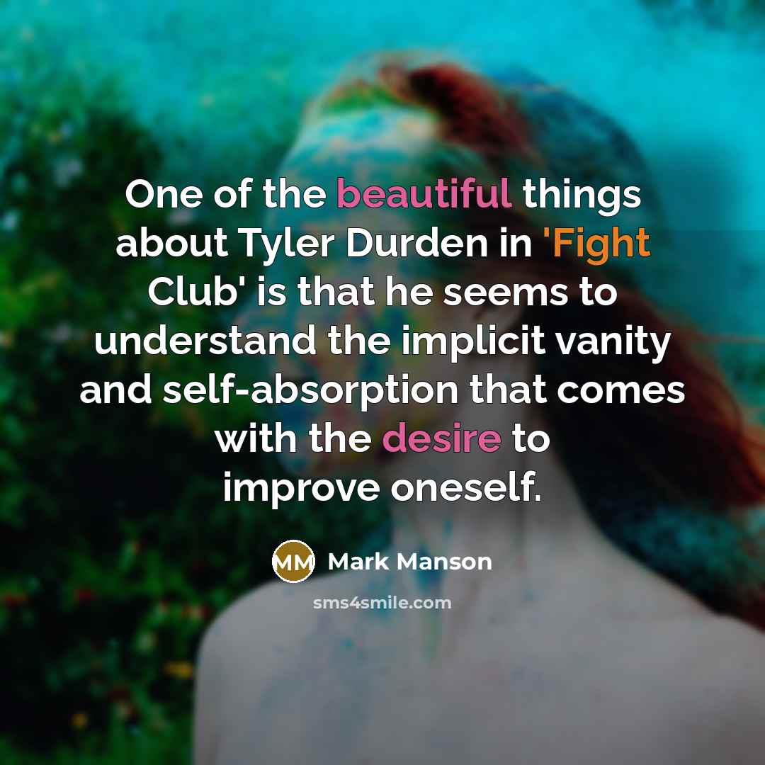 “One of the beautiful things about Tyler Durden in 'Fight Club' is that he seems to understand the implicit vanity and self-absorption that comes with the desire to improve oneself.” quote by Mark Manson