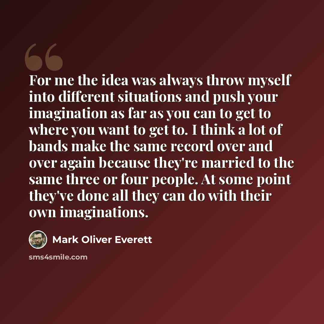 “For me the idea was always throw myself into different situations and push your imagination as far as you can to get to where you want to get to. I think a lot of bands make the same record over and over again because they're married to the same three or four people. At some point they've done all…” quote by Mark Oliver Everett