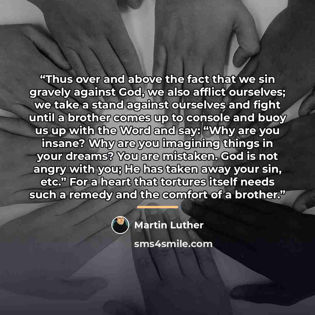 “Thus over and above the fact that we sin gravely against God, we also afflict ourselves; we take a stand against ourselves and fight until a brother comes up to console and buoy us up with the Word and say: “Why are you insane? Why are you imagining things in your dreams? You are mistaken. God is…” quote by Martin Luther