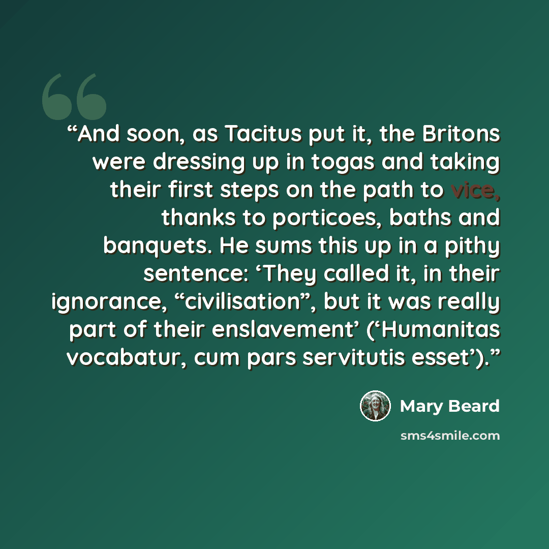 “And soon, as Tacitus put it, the Britons were dressing up in togas and taking their first steps on the path to vice, thanks to porticoes, baths and banquets. He sums this up in a pithy sentence: ‘They called it, in their ignorance, “civilisation”, but it was really part of their enslavement’…” quote by Mary Beard