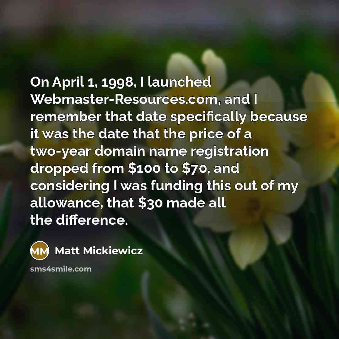 “On April 1, 1998, I launched Webmaster-Resources.com, and I remember that date specifically because it was the date that the price of a two-year domain name registration dropped from $100 to $70, and considering I was funding this out of my allowance, that $30 made all the difference.” quote by Matt Mickiewicz