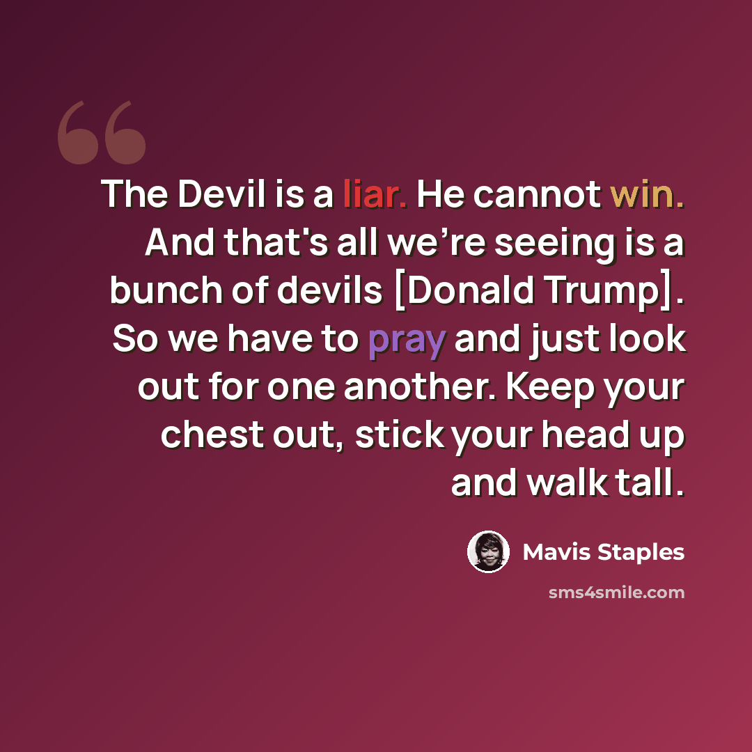 “The Devil is a liar. He cannot win. And that's all we're seeing is a bunch of devils [Donald Trump]. So we have to pray and just look out for one another. Keep your chest out, stick your head up and walk tall.” quote by Mavis Staples