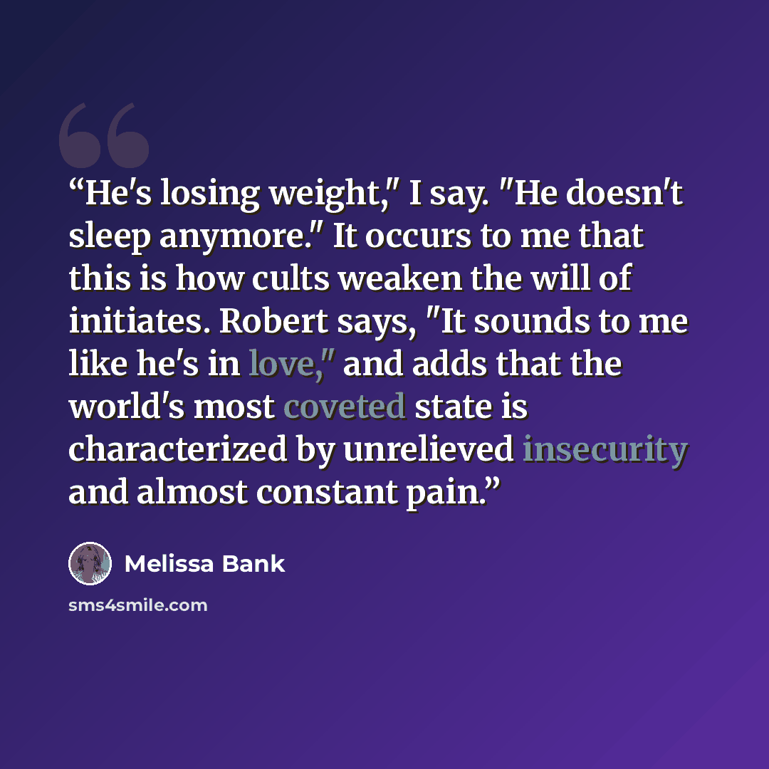 “He's losing weight," I say. "He doesn't sleep anymore." It occurs to me that this is how cults weaken the will of initiates. Robert says, "It sounds to me like he's in love," and adds that the world's most coveted state is characterized by unrelieved insecurity and almost constant pain.” quote by Melissa Bank