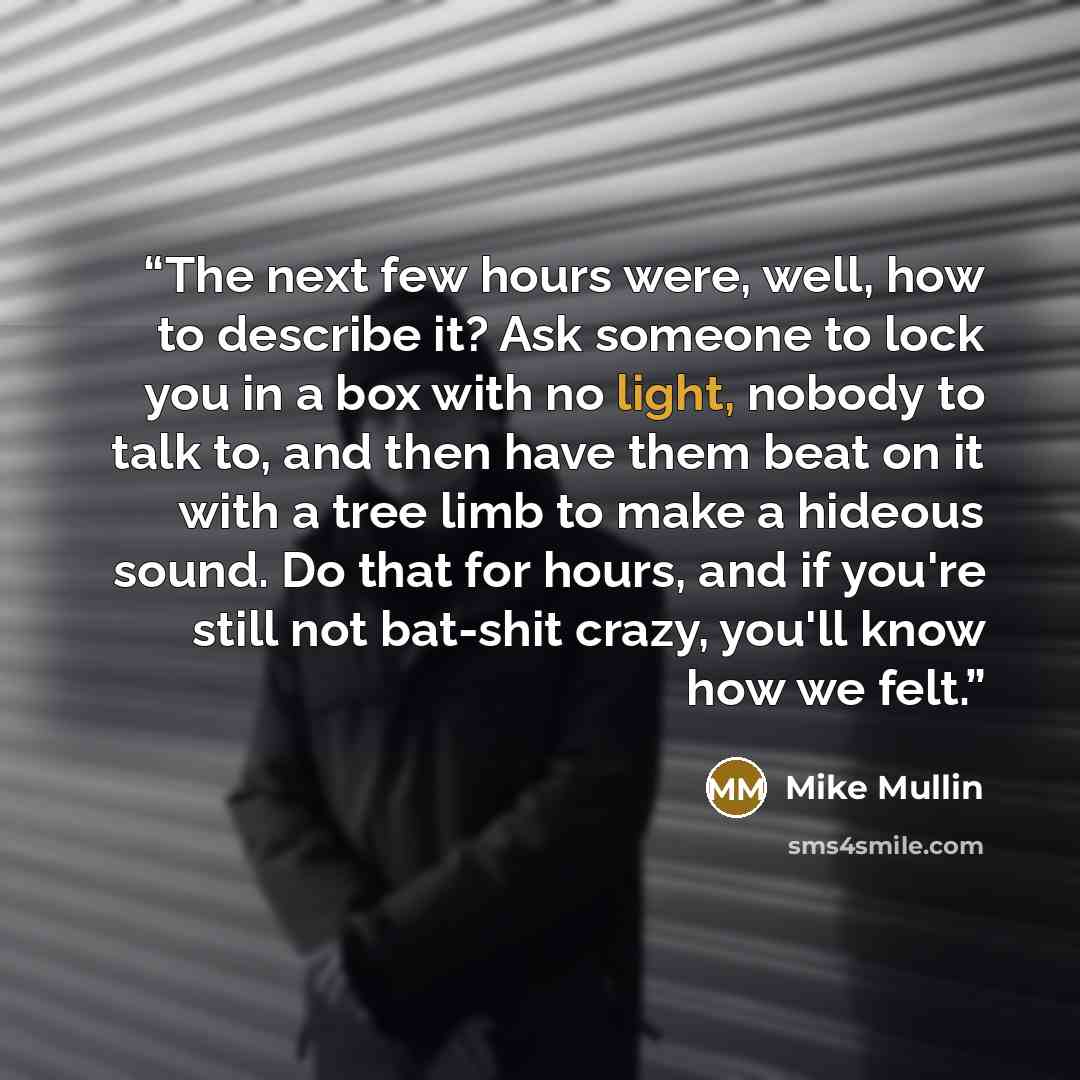“The next few hours were, well, how to describe it? Ask someone to lock you in a box with no light, nobody to talk to, and then have them beat on it with a tree limb to make a hideous sound. Do that for hours, and if you're still not bat-shit crazy, you'll know how we felt.” quote by Mike Mullin